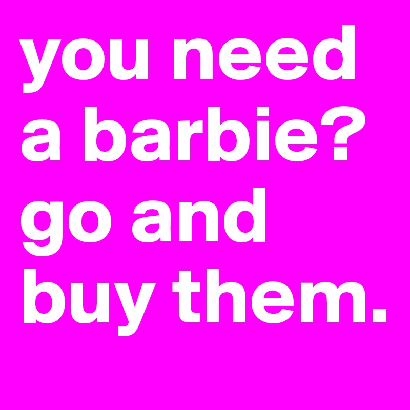 you need a barbie? go and buy them.