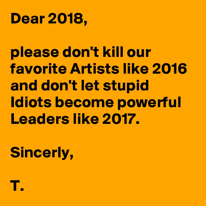 Dear 2018, 

please don't kill our favorite Artists like 2016 and don't let stupid Idiots become powerful Leaders like 2017.

Sincerly,

T.