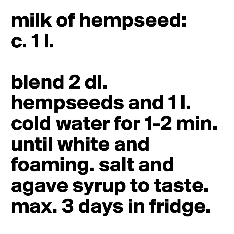 milk of hempseed:
c. 1 l.

blend 2 dl. hempseeds and 1 l. cold water for 1-2 min. until white and foaming. salt and agave syrup to taste.
max. 3 days in fridge.