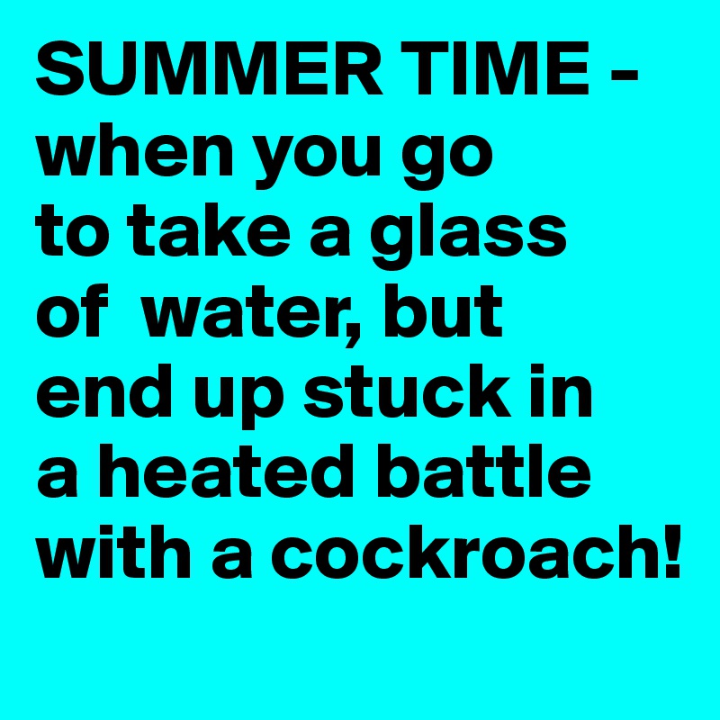SUMMER TIME -   when you go        to take a glass    of  water, but   end up stuck in    a heated battle with a cockroach!   