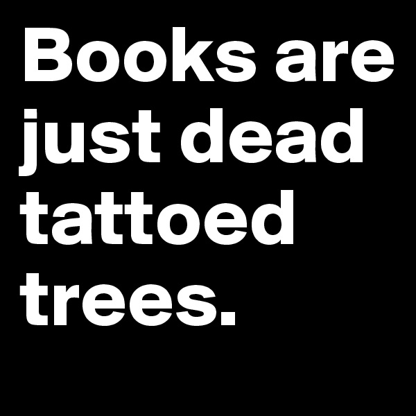 Books are just dead tattoed trees.