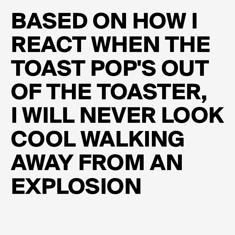 BASED ON HOW I REACT WHEN THE TOAST POP'S OUT OF THE TOASTER,
I WILL NEVER LOOK COOL WALKING AWAY FROM AN EXPLOSION 