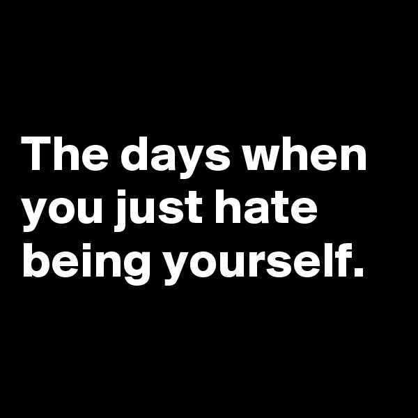 

The days when you just hate being yourself.      

