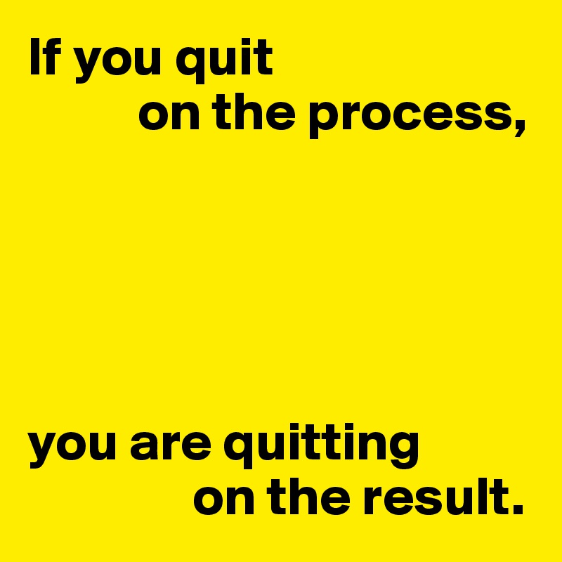 If you quit
          on the process,





you are quitting
               on the result.