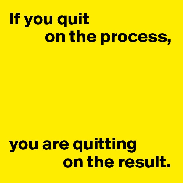If you quit
          on the process,





you are quitting
               on the result.