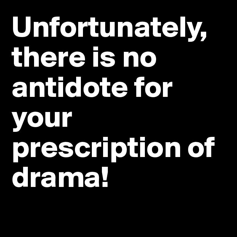 Unfortunately, there is no antidote for your prescription of drama!
