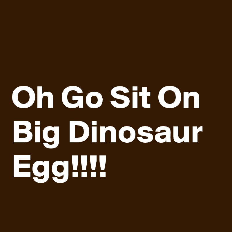 

Oh Go Sit On  Big Dinosaur Egg!!!!
