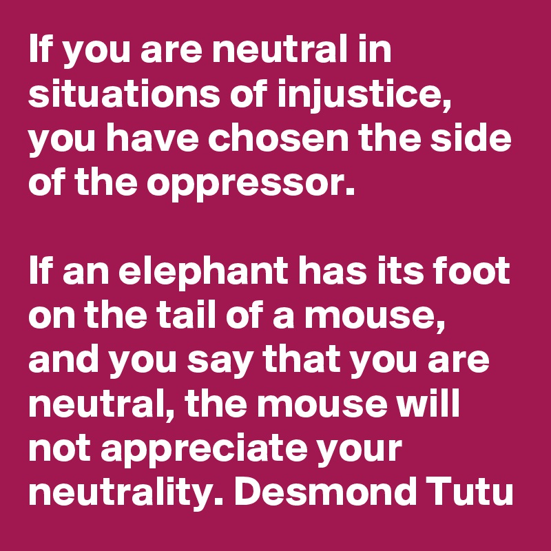 If you are neutral in situations of injustice, you have chosen the side of the oppressor. 

If an elephant has its foot on the tail of a mouse, and you say that you are neutral, the mouse will not appreciate your neutrality. Desmond Tutu
