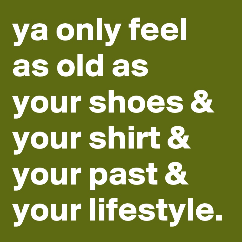 ya only feel as old as your shoes & your shirt & your past & your lifestyle.