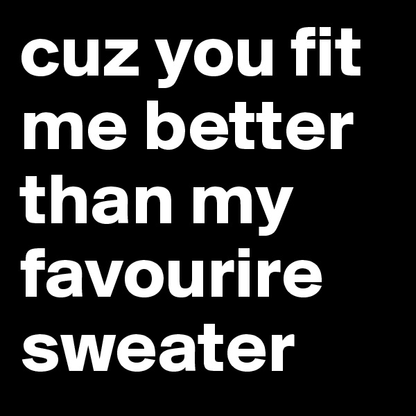 cuz you fit me better than my favourire sweater