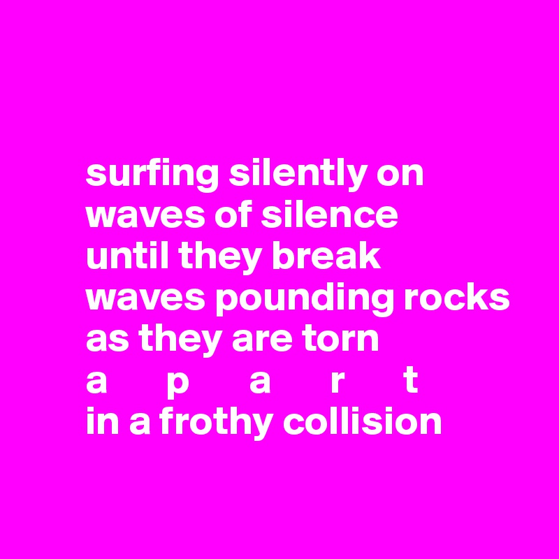 


       surfing silently on 
       waves of silence
       until they break 
       waves pounding rocks
       as they are torn 
       a       p       a       r       t
       in a frothy collision

