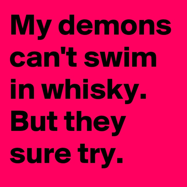 My demons can't swim in whisky. But they sure try. 
