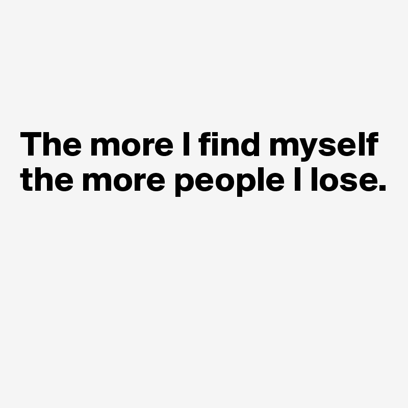 


The more I find myself the more people I lose.




