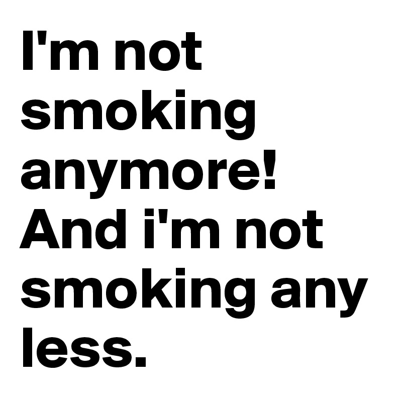 I'm not smoking anymore!
And i'm not smoking any less.