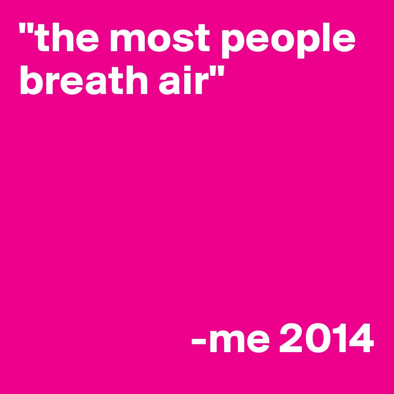 "the most people breath air"





                    -me 2014
