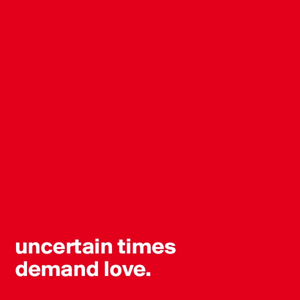 









uncertain times 
demand love.