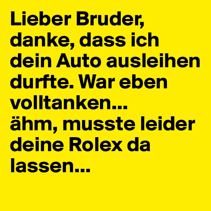 Lieber Bruder, danke, dass ich dein Auto ausleihen durfte. War eben volltanken...
ähm, musste leider deine Rolex da lassen...