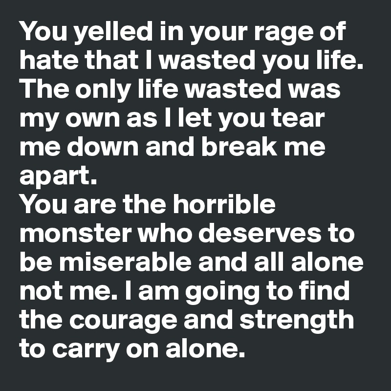You yelled in your rage of hate that I wasted you life. The only life wasted was my own as I let you tear me down and break me apart.
You are the horrible monster who deserves to be miserable and all alone not me. I am going to find the courage and strength to carry on alone.