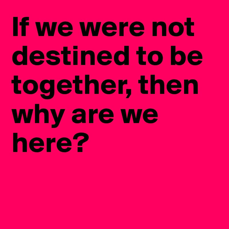 If we were not destined to be together, then why are we here?

