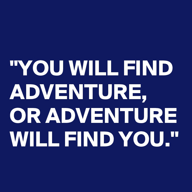 

"YOU WILL FIND ADVENTURE,
OR ADVENTURE WILL FIND YOU."
