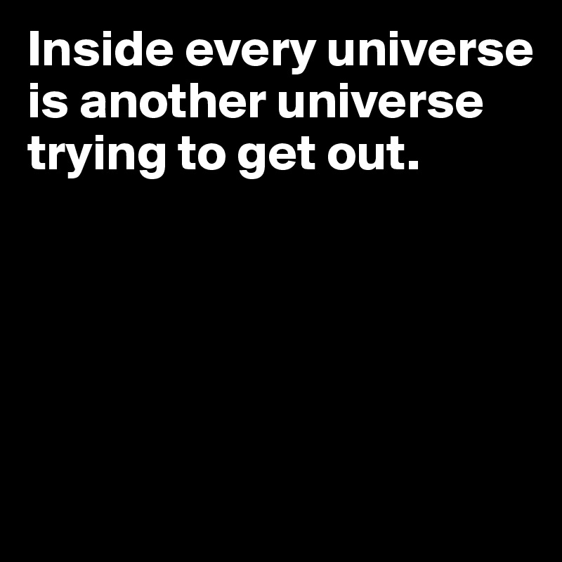 Inside every universe is another universe trying to get out.





