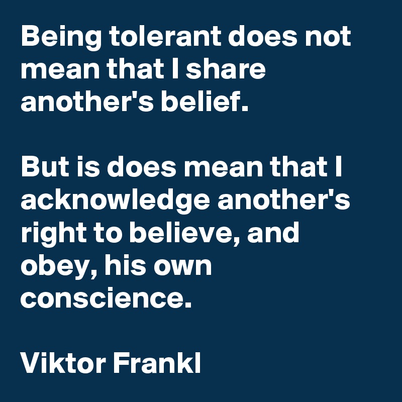 Being tolerant does not mean that I share another's belief.

But is does mean that I acknowledge another's right to believe, and obey, his own conscience.

Viktor Frankl