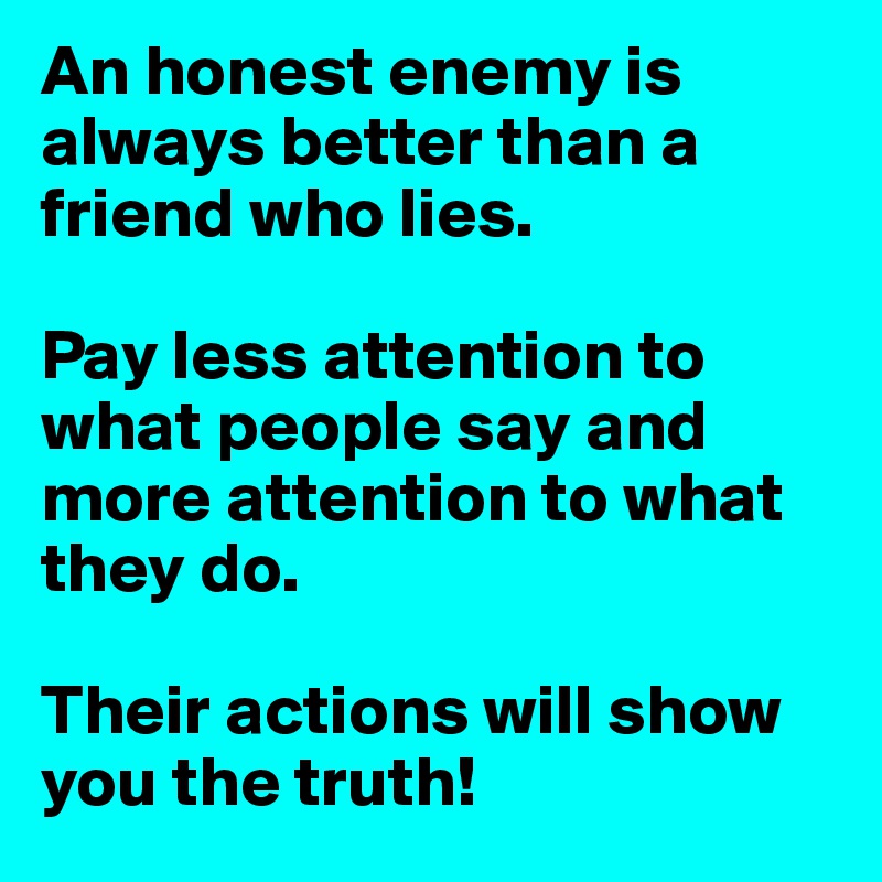 An honest enemy is always better than a friend who lies.

Pay less attention to what people say and more attention to what they do.

Their actions will show you the truth!