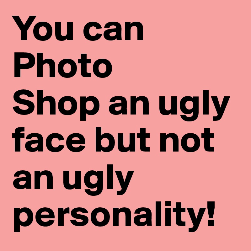 You can Photo
Shop an ugly face but not an ugly personality!