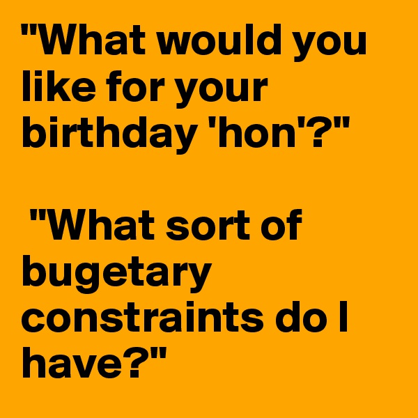 "What would you like for your birthday 'hon'?"

 "What sort of bugetary constraints do I have?"
