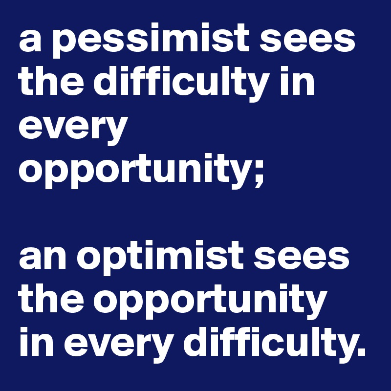 a pessimist sees the difficulty in every opportunity;

an optimist sees the opportunity in every difficulty. 