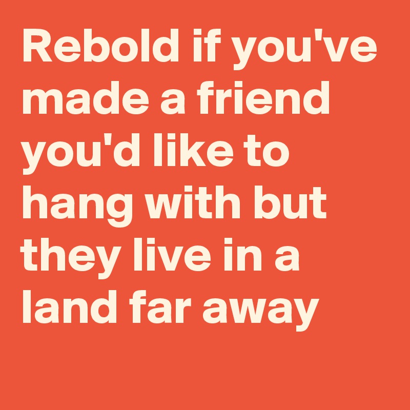 Rebold if you've made a friend you'd like to hang with but they live in a land far away