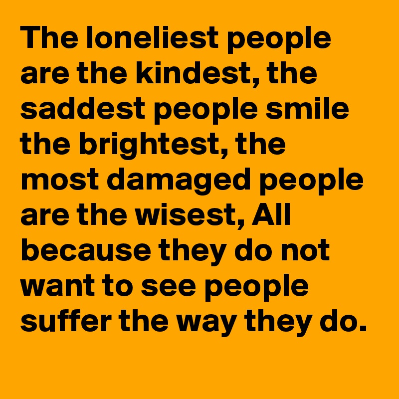 The loneliest people are the kindest, the saddest people smile the brightest, the most damaged people are the wisest, All because they do not want to see people suffer the way they do.