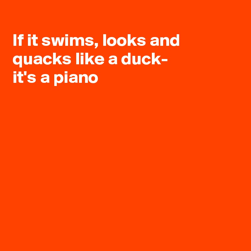 
If it swims, looks and quacks like a duck-
it's a piano







