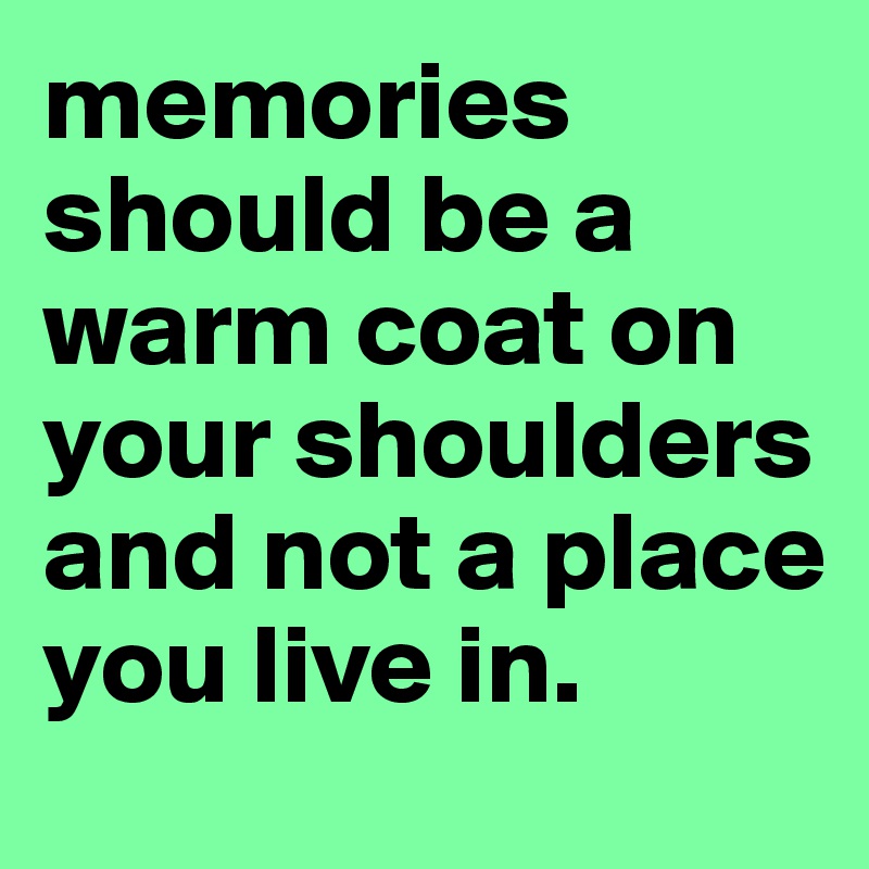 memories should be a warm coat on your shoulders and not a place you live in.