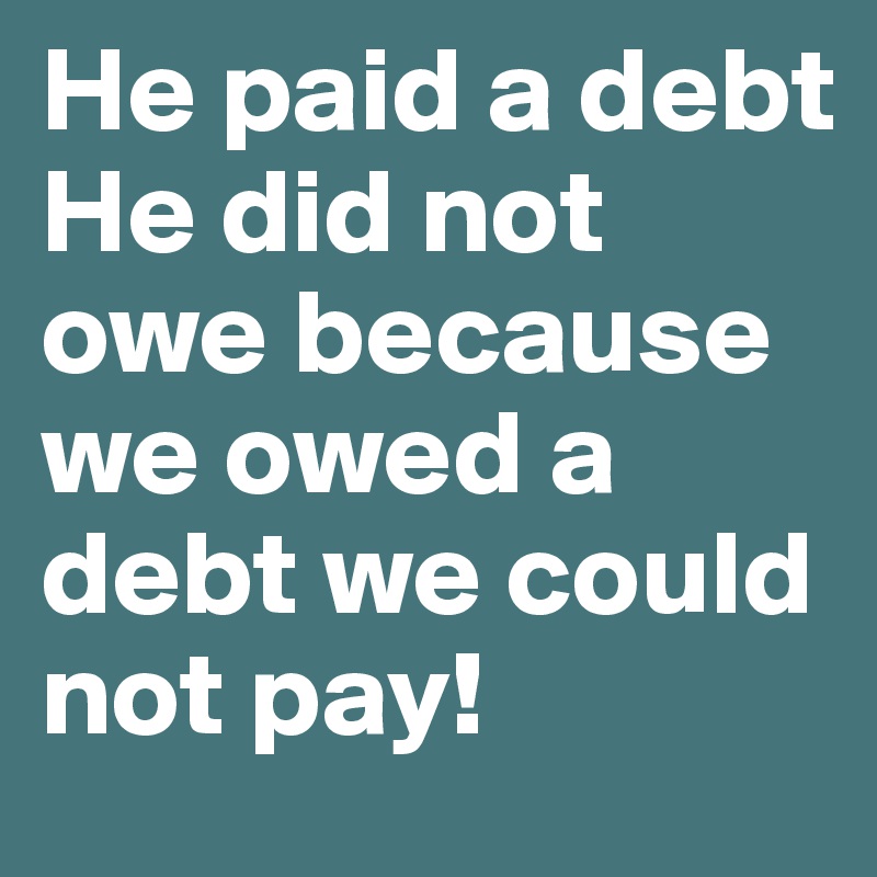He paid a debt He did not owe because we owed a debt we could not pay! 