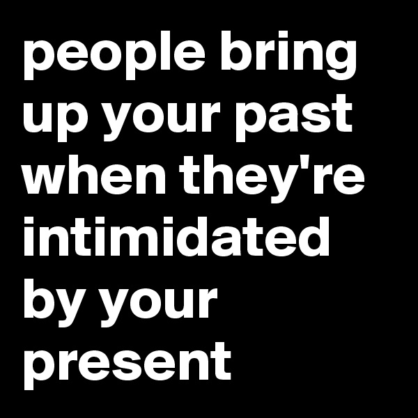 people bring up your past when they're intimidated by your present