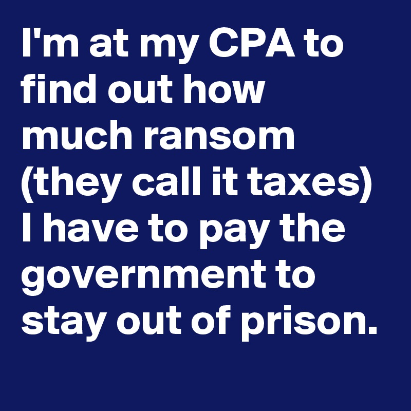 I'm at my CPA to find out how much ransom (they call it taxes) I have to pay the government to stay out of prison.