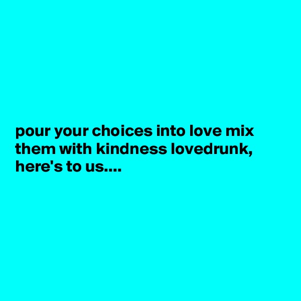 





pour your choices into love mix them with kindness lovedrunk, here's to us....






