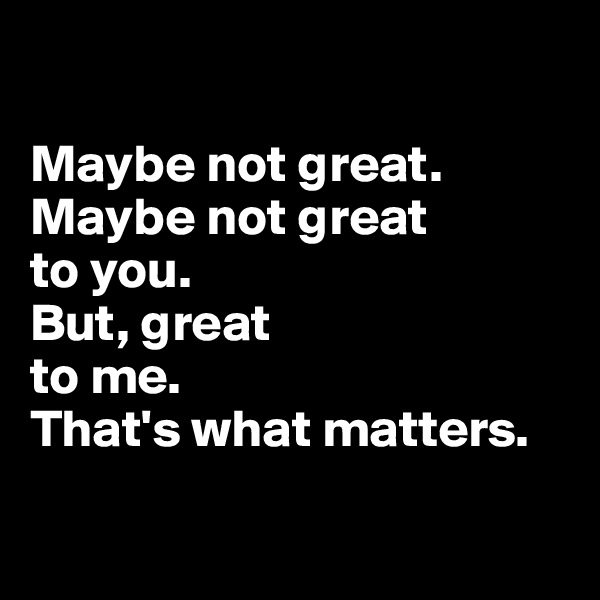

Maybe not great. 
Maybe not great 
to you. 
But, great 
to me. 
That's what matters.


