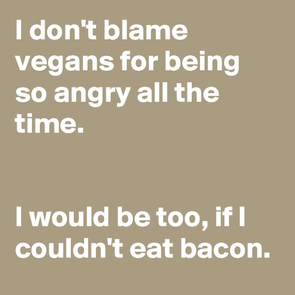 I don't blame vegans for being so angry all the time.


I would be too, if I couldn't eat bacon.