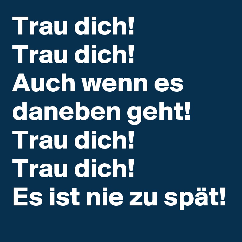 Trau dich! 
Trau dich!
Auch wenn es daneben geht!
Trau dich! 
Trau dich!
Es ist nie zu spät!