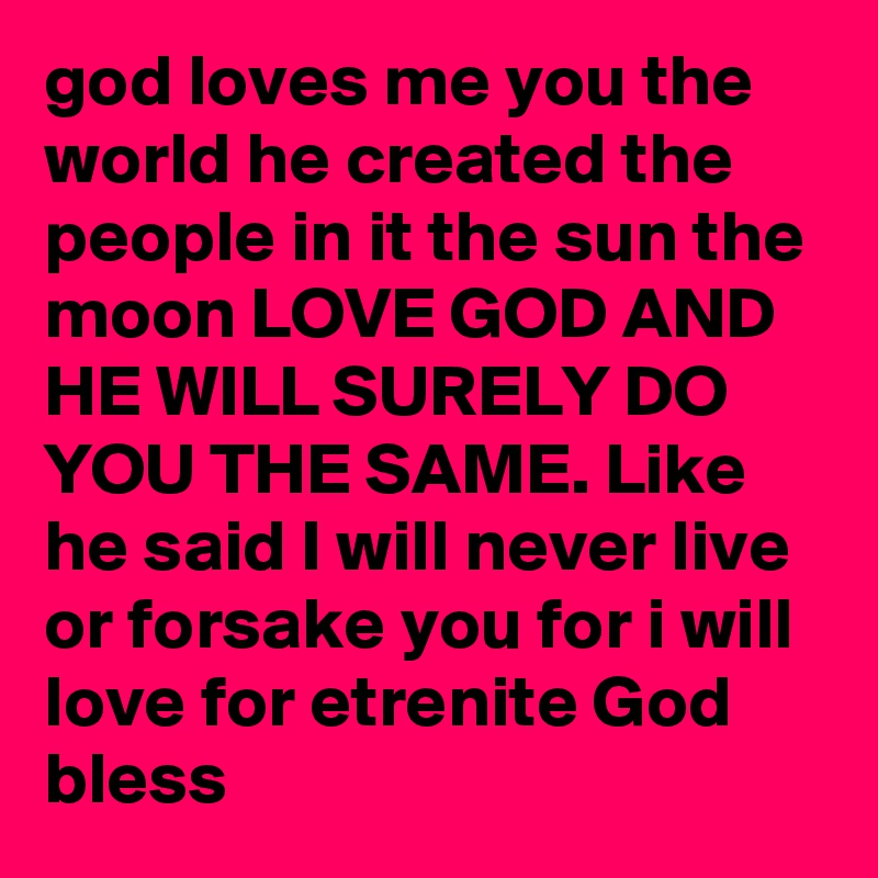 god loves me you the world he created the people in it the sun the moon LOVE GOD AND HE WILL SURELY DO YOU THE SAME. Like he said I will never live or forsake you for i will love for etrenite God bless