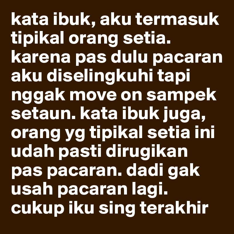 kata ibuk, aku termasuk tipikal orang setia. karena pas dulu pacaran aku diselingkuhi tapi nggak move on sampek setaun. kata ibuk juga, orang yg tipikal setia ini udah pasti dirugikan pas pacaran. dadi gak usah pacaran lagi. cukup iku sing terakhir