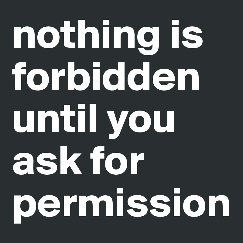 nothing is forbidden until you ask for permission