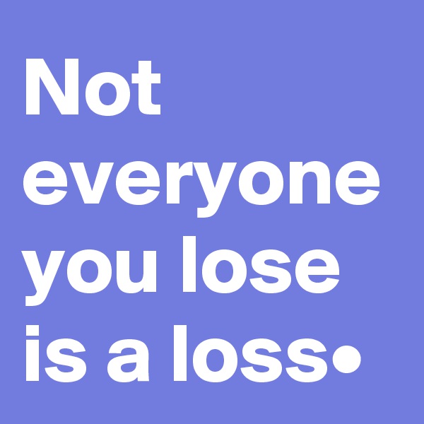 Not everyone you lose is a loss•