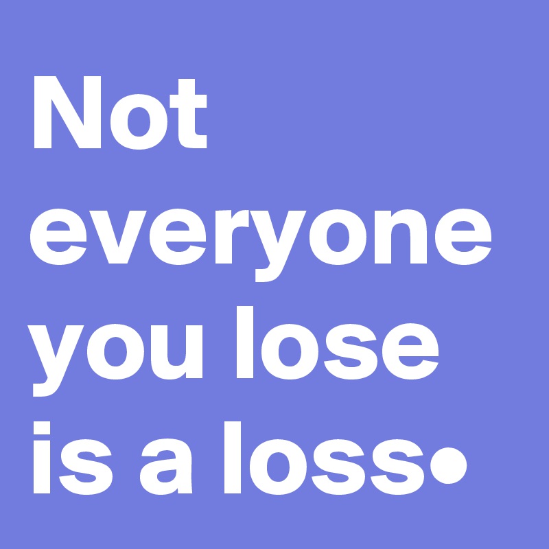 Not everyone you lose is a loss•