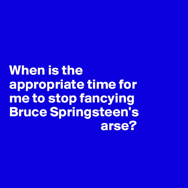



When is the 
appropriate time for 
me to stop fancying 
Bruce Springsteen's 
                                 arse? 


