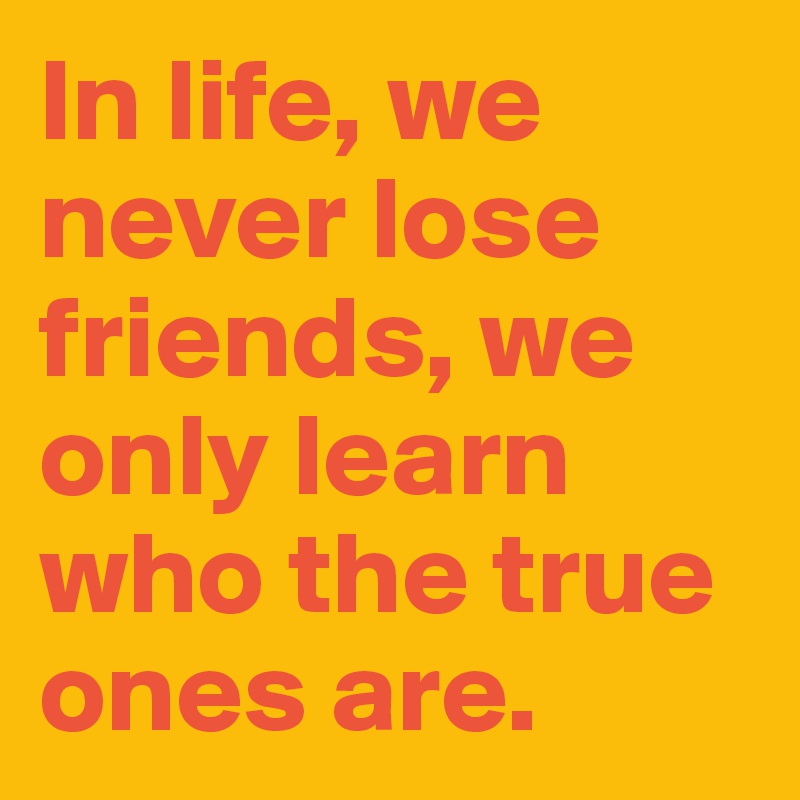 In life, we never lose friends, we only learn who the true ones are.
