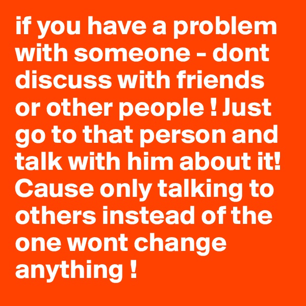 if you have a problem with someone - dont discuss with friends or other people ! Just go to that person and talk with him about it! Cause only talking to others instead of the one wont change anything !