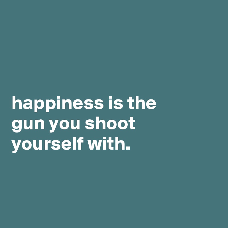 



happiness is the
gun you shoot
yourself with.


